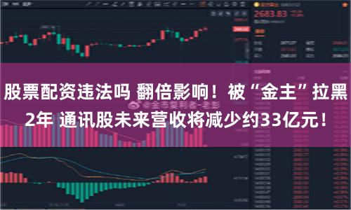 股票配资违法吗 翻倍影响！被“金主”拉黑2年 通讯股未来营收将减少约33亿元！