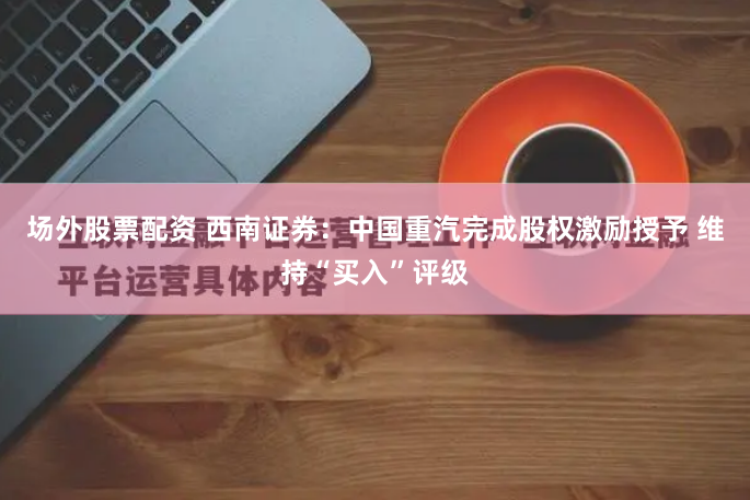 场外股票配资 西南证券：中国重汽完成股权激励授予 维持“买入”评级