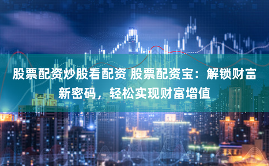 股票配资炒股看配资 股票配资宝：解锁财富新密码，轻松实现财富增值