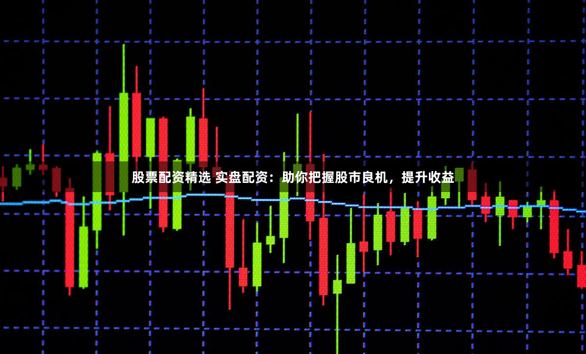 股票配资精选 实盘配资：助你把握股市良机，提升收益