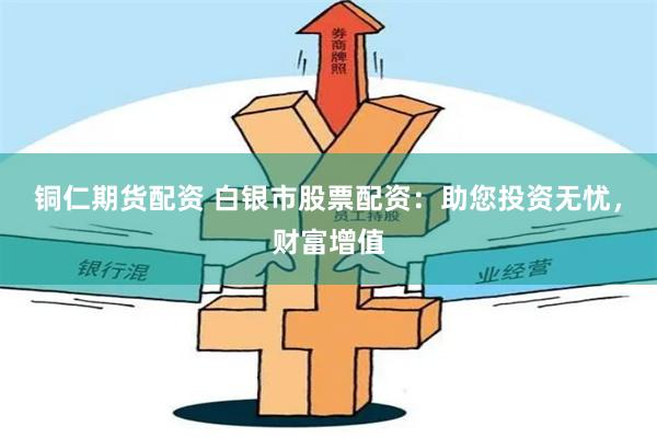 铜仁期货配资 白银市股票配资：助您投资无忧，财富增值