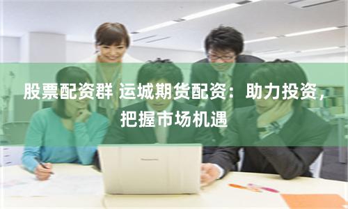 股票配资群 运城期货配资：助力投资，把握市场机遇